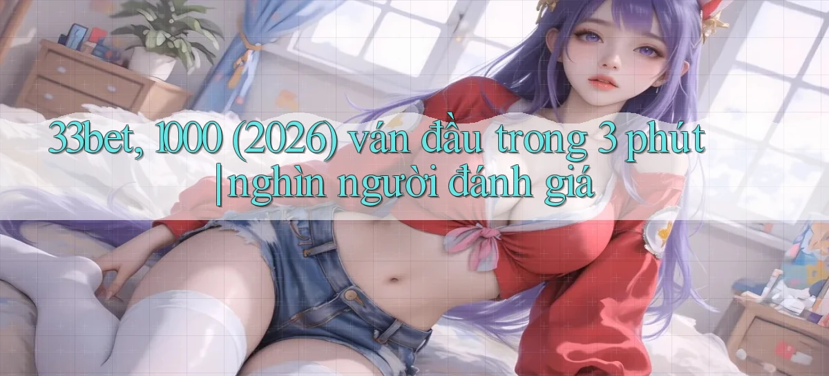 33bet, 1000 (2026) ván đầu trong 3 phút nghìn người đánh giá