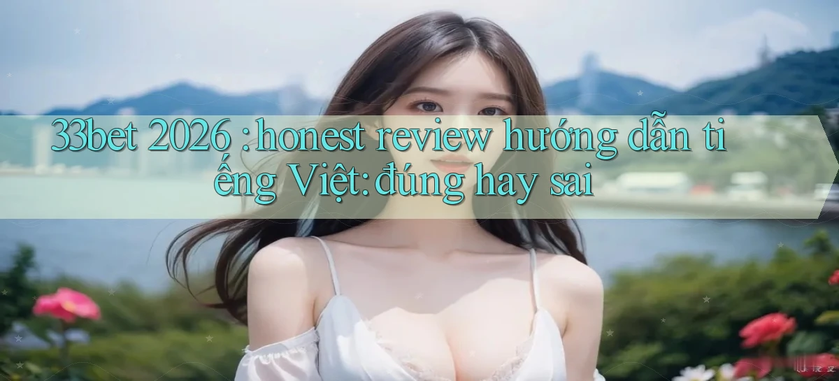 33bet 2026 honest review hướng dẫn tiếng Việt đúng hay sai