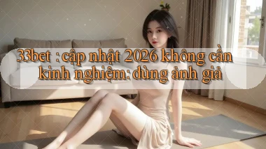33bet cập nhật 2026 không cần kinh nghiệm dùng ảnh giả