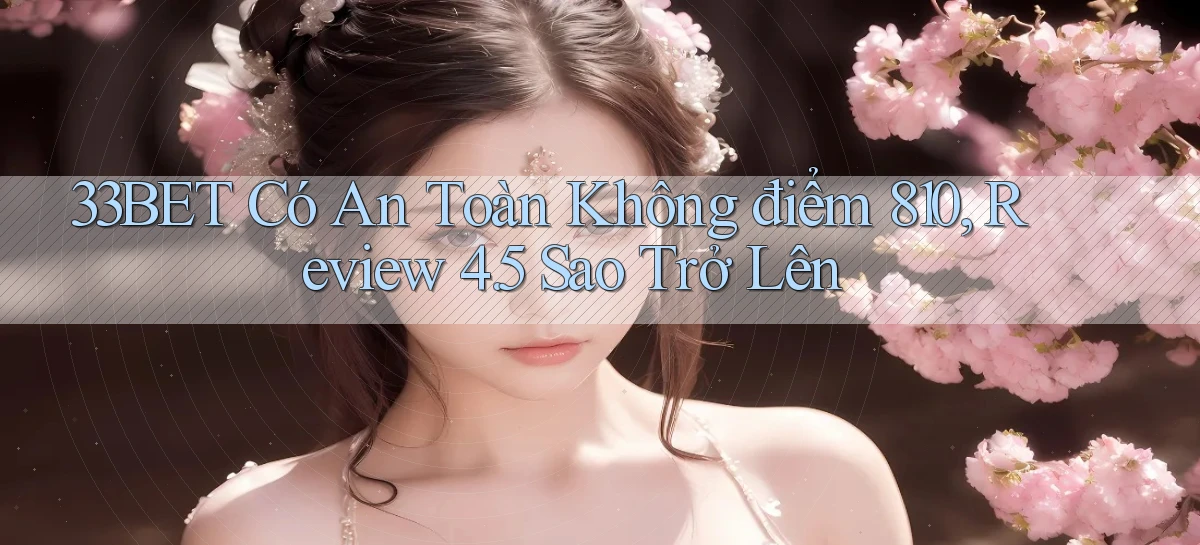 33bet có an toàn không điểm 810, review 4.5 sao trở lên