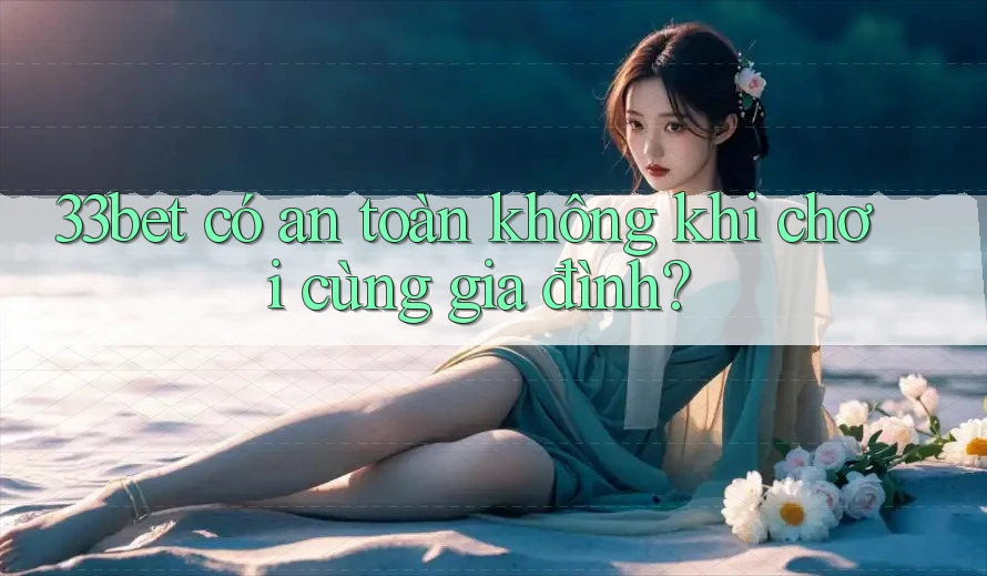 33bet có an toàn không khi chơi cùng gia đình?