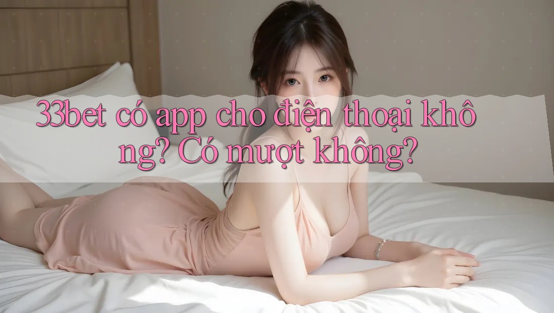 33bet có app cho điện thoại không? Có mượt không?