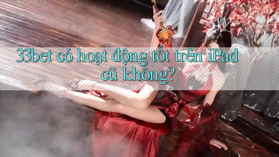33bet có hoạt động tốt trên iPad cũ không?