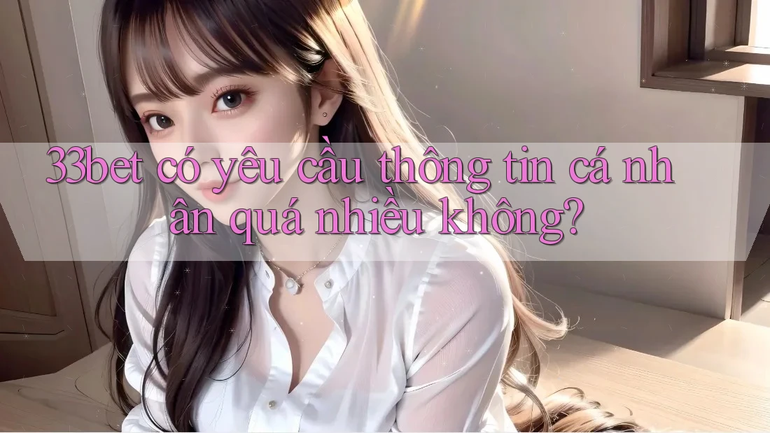 33bet có yêu cầu thông tin cá nhân quá nhiều không?