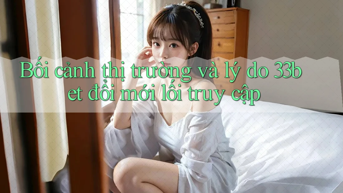 Bối cảnh thị trường và lý do 33bet đổi mới lối truy cập