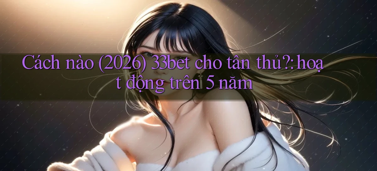 Cách nào (2026) 33bet cho tân thủ hoạt động trên 5 năm