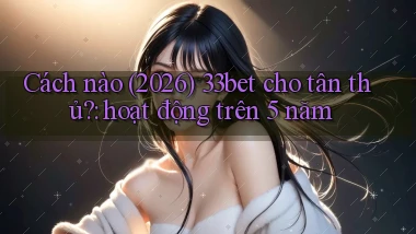 Cách nào (2026) 33bet cho tân thủ hoạt động trên 5 năm