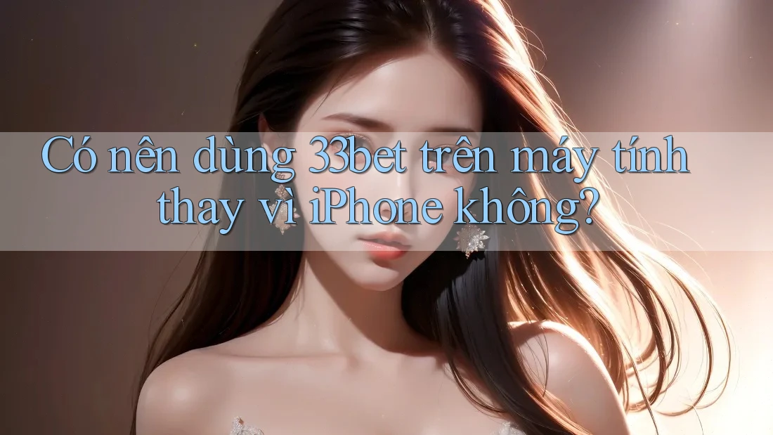 Có nên dùng 33bet trên máy tính thay vì iPhone không?