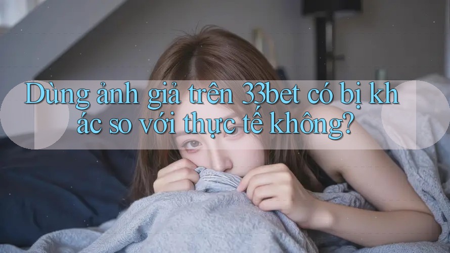 Dùng ảnh giả trên 33bet có bị khác so với thực tế không?