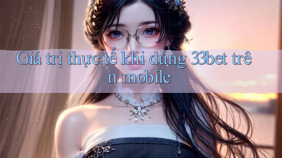 Giá trị thực tế khi dùng 33bet trên mobile