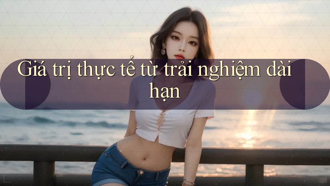Giá trị thực tế từ trải nghiệm dài hạn Giá trị thực tế từ trải nghiệm dài hạn