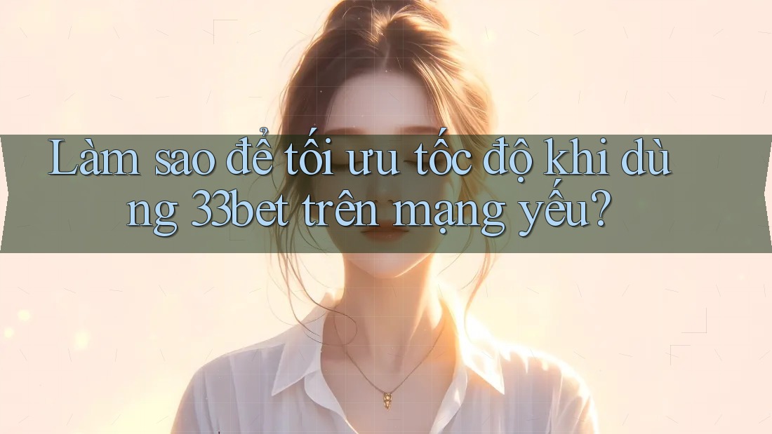 Làm sao để tối ưu tốc độ khi dùng 33bet trên mạng yếu?