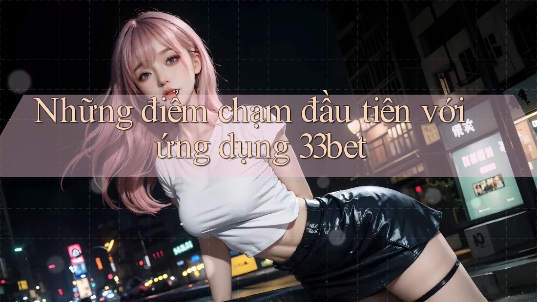 Những điểm chạm đầu tiên với ứng dụng 33bet