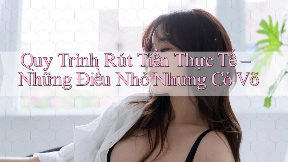 Quy Trình Rút Tiền Thực Tế – Những Điều Nhỏ Nhưng Có Võ