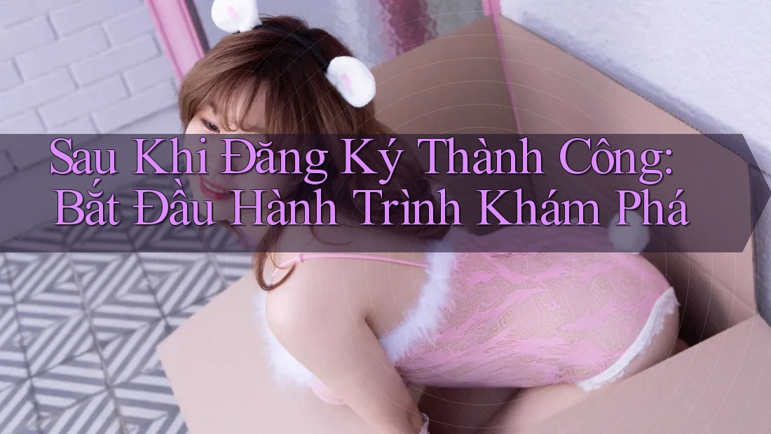 Sau Khi Đăng Ký Thành Công: Bắt Đầu Hành Trình Khám Phá