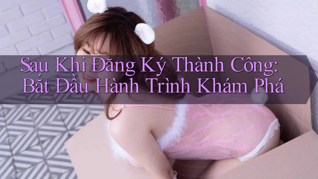 Sau Khi Đăng Ký Thành Công: Bắt Đầu Hành Trình Khám Phá
