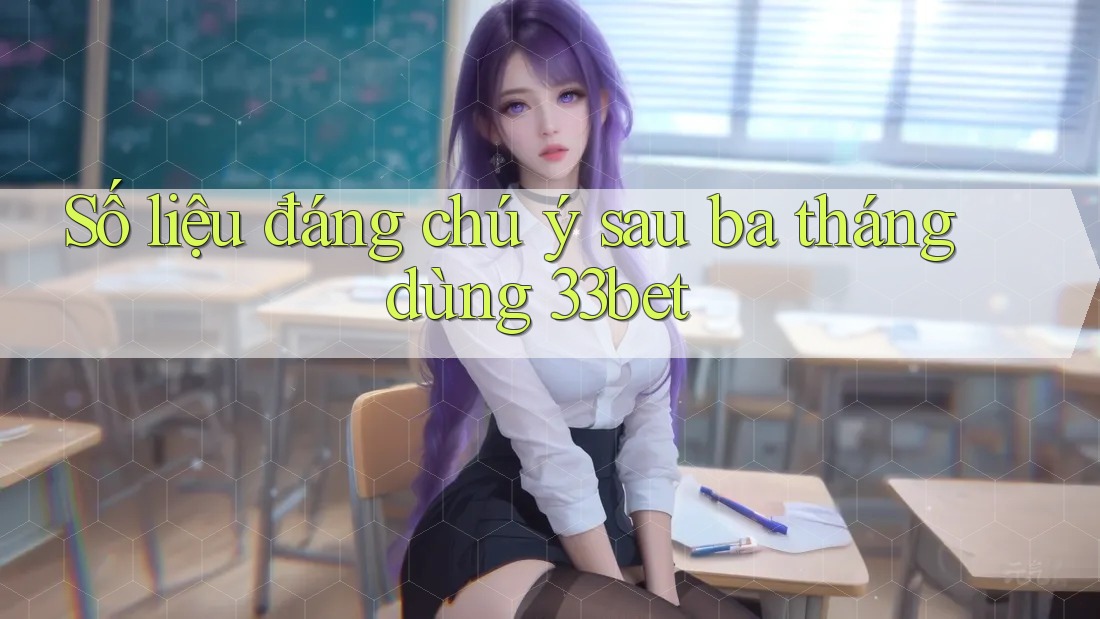 Số liệu đáng chú ý sau ba tháng dùng 33bet Số liệu đáng chú ý sau ba tháng dùng 33bet
