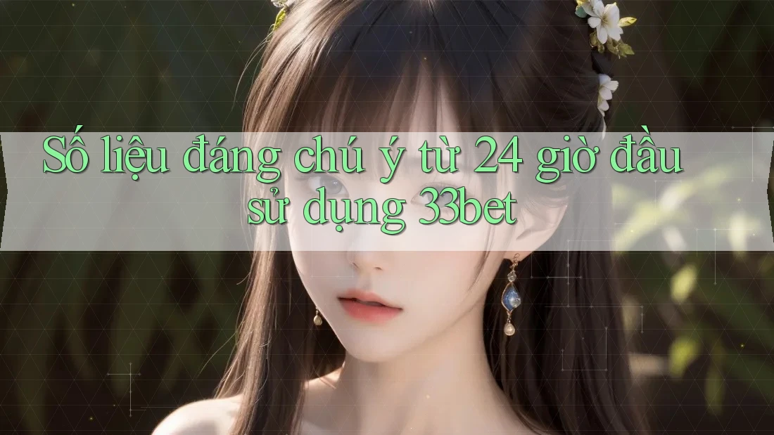 Số liệu đáng chú ý từ 24 giờ đầu sử dụng 33bet