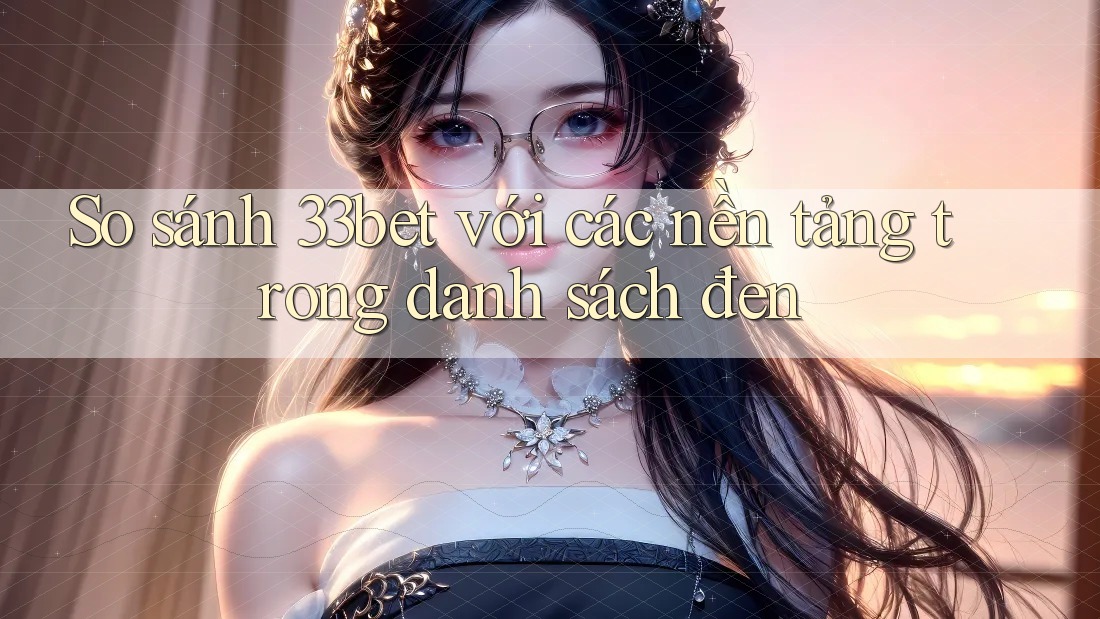 So sánh 33bet với các nền tảng trong danh sách đen