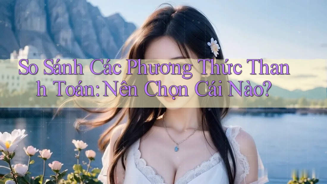 So Sánh Các Phương Thức Thanh Toán: Nên Chọn Cái Nào?