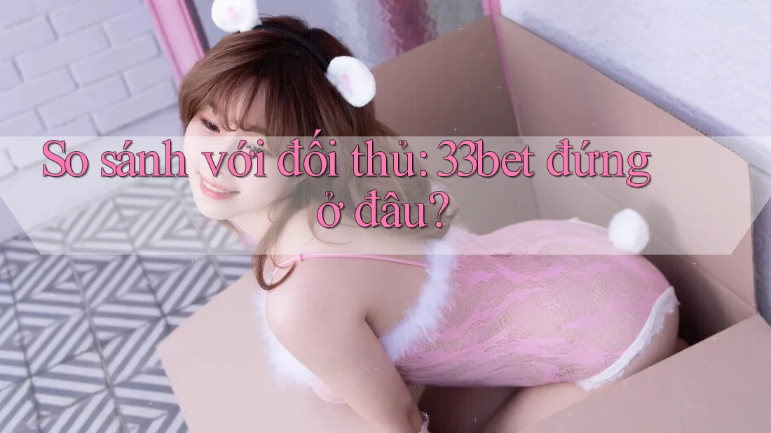 So sánh với đối thủ: 33bet đứng ở đâu? So sánh với đối thủ: 33bet đứng ở đâu?