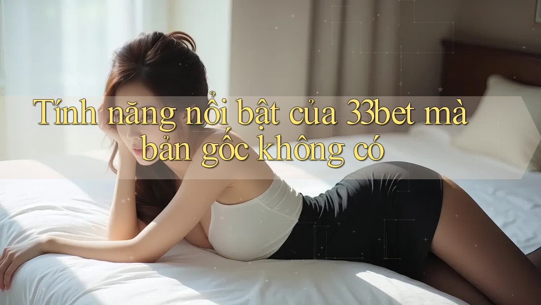Tính năng nổi bật của 33bet mà bản gốc không có