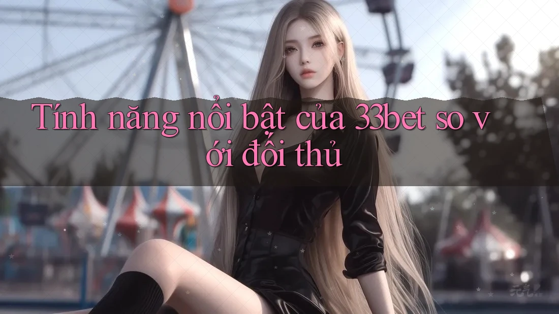 Tính năng nổi bật của 33bet so với đối thủ Tính năng nổi bật của 33bet so với đối thủ