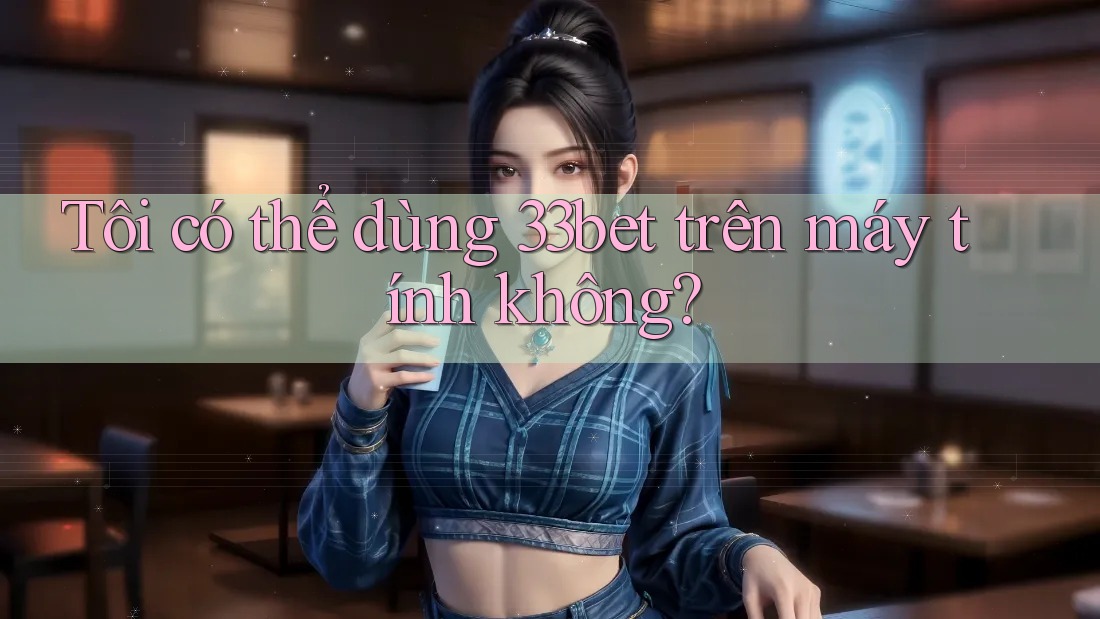 Tôi có thể dùng 33bet trên máy tính không? Tôi có thể dùng 33bet trên máy tính không?
