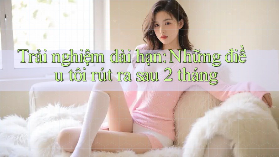 Trải nghiệm dài hạn: Những điều tôi rút ra sau 2 tháng Trải nghiệm dài hạn: Những điều tôi rút ra sau 2 tháng
