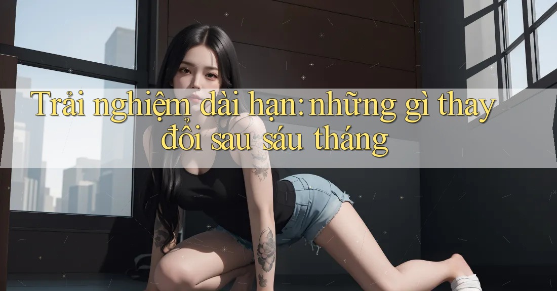 Trải nghiệm dài hạn: những gì thay đổi sau sáu tháng Trải nghiệm dài hạn: những gì thay đổi sau sáu tháng