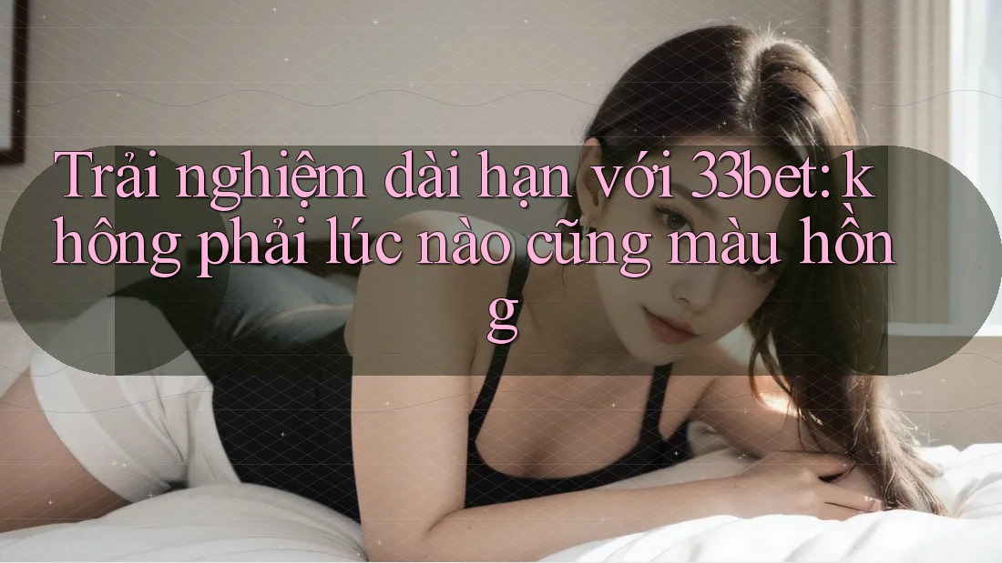 Trải nghiệm dài hạn với 33bet: không phải lúc nào cũng màu hồng Trải nghiệm dài hạn với 33bet: không phải lúc nào cũng màu hồng