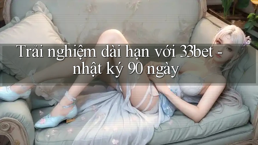 Trải nghiệm dài hạn với 33bet - nhật ký 90 ngày