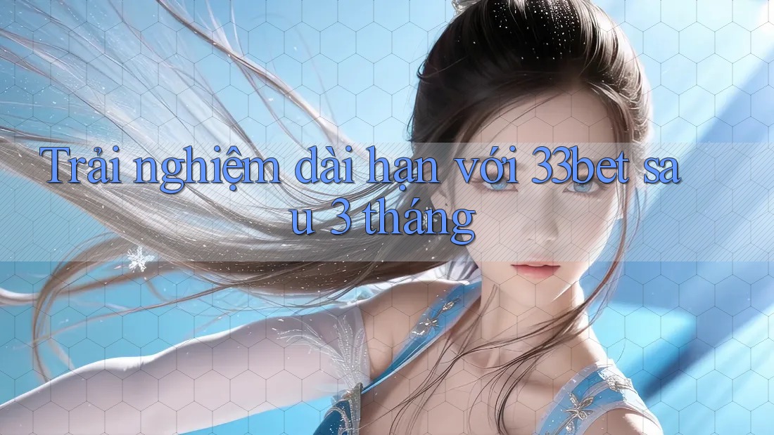 Trải nghiệm dài hạn với 33bet sau 3 tháng Trải nghiệm dài hạn với 33bet sau 3 tháng