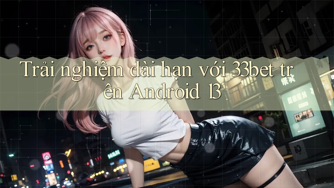 Trải nghiệm dài hạn với 33bet trên Android 13