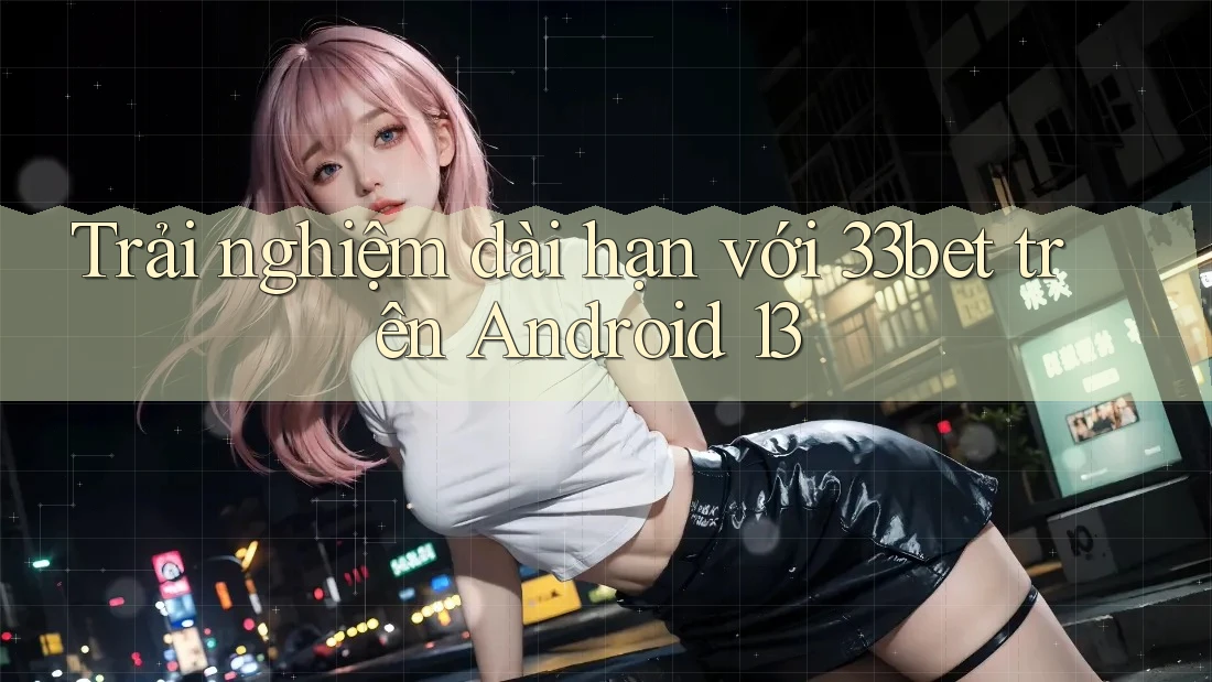 Trải nghiệm dài hạn với 33bet trên Android 13 Trải nghiệm dài hạn với 33bet trên Android 13