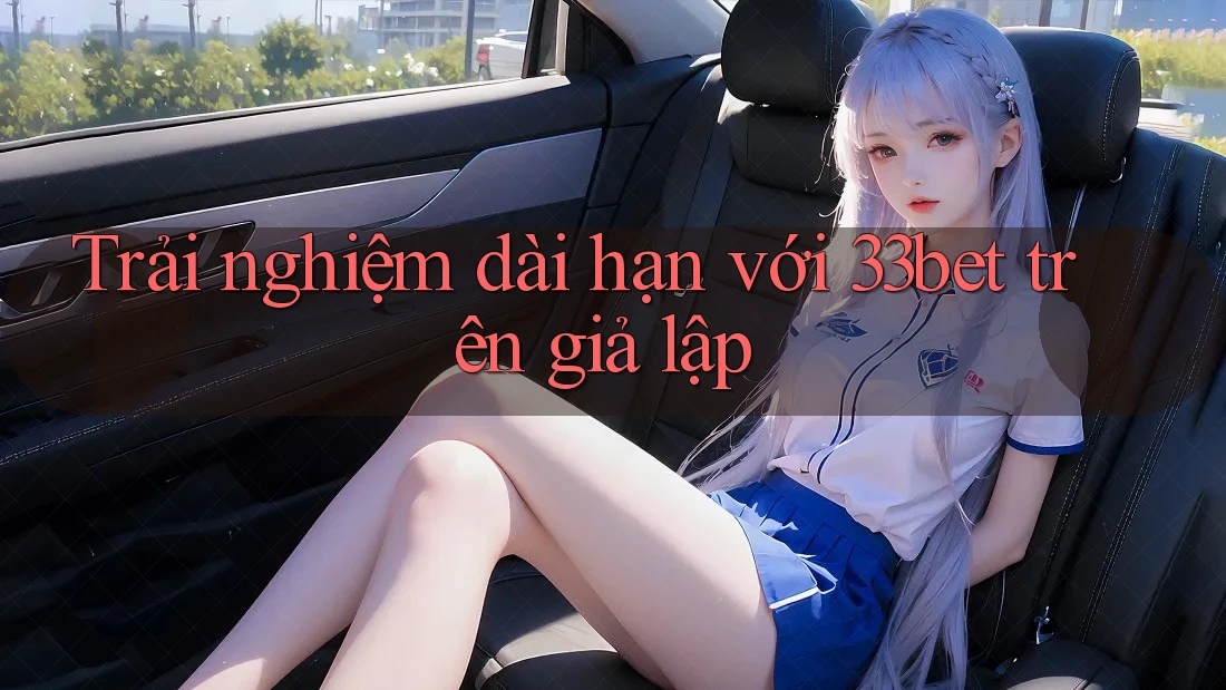 Trải nghiệm dài hạn với 33bet trên giả lập