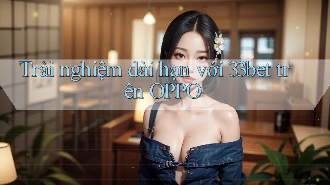 Trải nghiệm dài hạn với 33bet trên OPPO Trải nghiệm dài hạn với 33bet trên OPPO