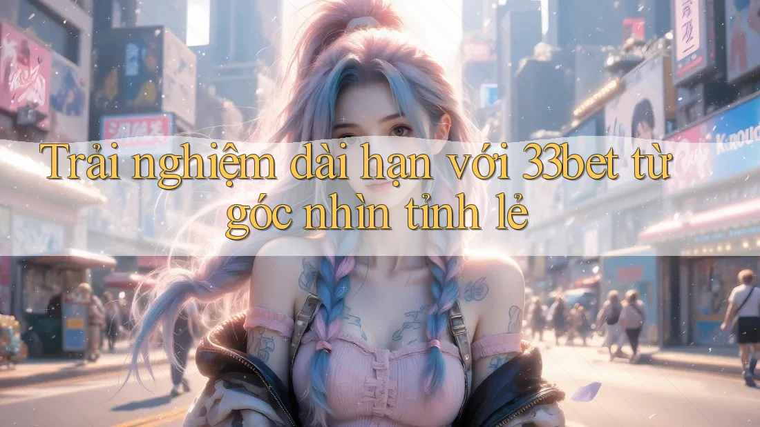 Trải nghiệm dài hạn với 33bet từ góc nhìn tỉnh lẻ Trải nghiệm dài hạn với 33bet từ góc nhìn tỉnh lẻ