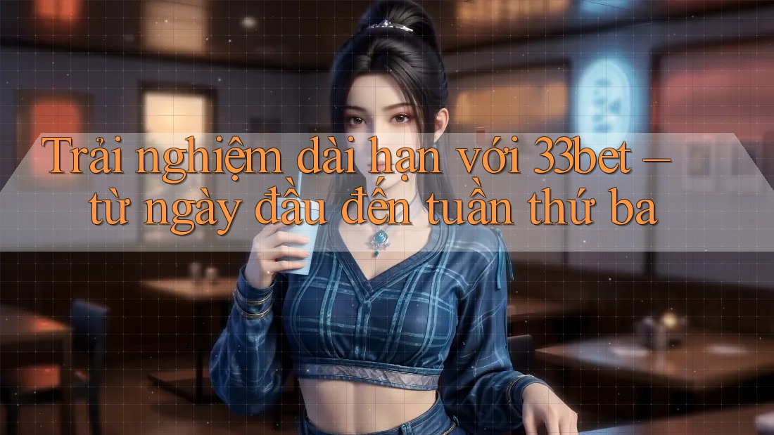 Trải nghiệm dài hạn với 33bet – từ ngày đầu đến tuần thứ ba