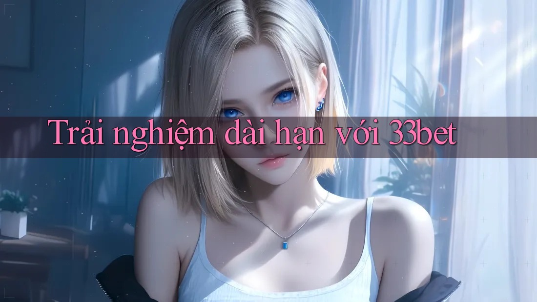 Trải nghiệm dài hạn với 33bet