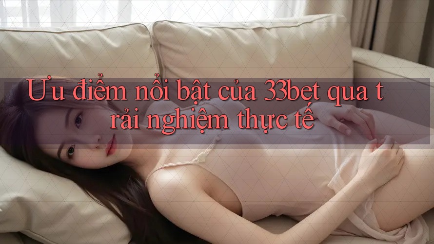 Ưu điểm nổi bật của 33bet qua trải nghiệm thực tế