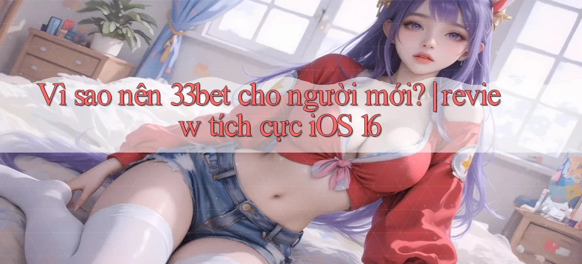 Vì sao nên 33bet cho người mới review tích cực iOS 16